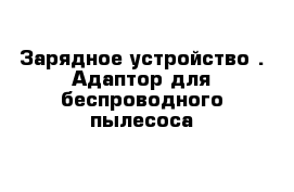 Зарядное устройство . Адаптор для беспроводного пылесоса